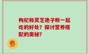 枸杞和灵芝孢子粉一起吃的好处？探讨营养搭配的奥秘？