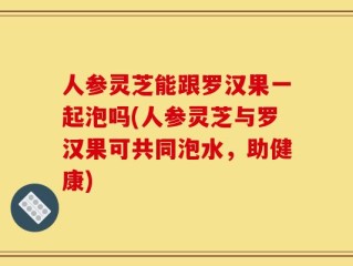 人参灵芝能跟罗汉果一起泡吗(人参灵芝与罗汉果可共同泡水，助健康)
