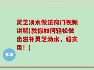 灵芝汤水做法窍门视频讲解(教你如何轻松做出滋补灵芝汤水，超实用！)