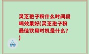 灵芝孢子粉什么时间段喝效果好(灵芝孢子粉最佳饮用时机是什么？)