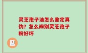 灵芝孢子油怎么鉴定真伪？怎么辨别灵芝孢子粉好坏