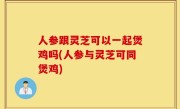 人参跟灵芝可以一起煲鸡吗(人参与灵芝可同煲鸡)