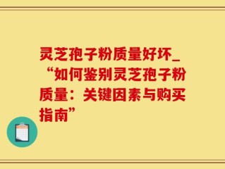 灵芝孢子粉质量好坏_“如何鉴别灵芝孢子粉质量：关键因素与购买指南”