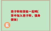 孢子粉和茶能一起喝(茶中加入孢子粉，强身健体)