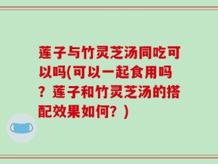莲子与竹灵芝汤同吃可以吗(可以一起食用吗？莲子和竹灵芝汤的搭配效果如何？)