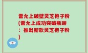 雷允上破壁灵芝袍子粉(雷允上成功突破瓶颈：推出新款灵芝袍子粉)