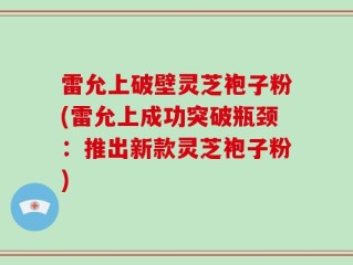 雷允上破壁灵芝袍子粉(雷允上成功突破瓶颈：推出新款灵芝袍子粉)