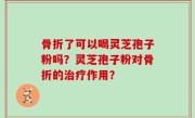 骨折了可以喝灵芝孢子粉吗?灵芝孢子粉对骨折的治疗作用?