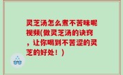灵芝汤怎么煮不苦味呢视频(做灵芝汤的诀窍，让你喝到不苦涩的灵芝的好处！)
