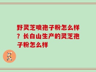 野灵芝喷孢子粉怎么样？长白山生产的灵芝孢子粉怎么样