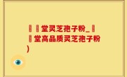 釸錫堂灵芝孢子粉_釰錫堂高品质灵芝孢子粉)