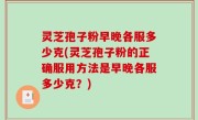 灵芝孢子粉早晚各服多少克(灵芝孢子粉的正确服用方法是早晚各服多少克？)