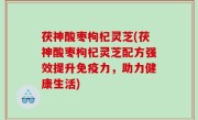 茯神酸枣枸杞灵芝(茯神酸枣枸杞灵芝配方强效提升免疫力，助力健康生活)