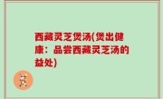 西藏灵芝煲汤(煲出健康：品尝西藏灵芝汤的益处)