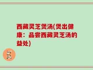 西藏灵芝煲汤(煲出健康：品尝西藏灵芝汤的益处)