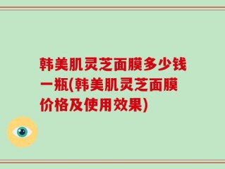 韩美肌灵芝面膜多少钱一瓶(韩美肌灵芝面膜价格及使用效果)
