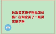 长治灵芝孢子粉批发价格？在淘宝买了一瓶灵芝孢孑粉