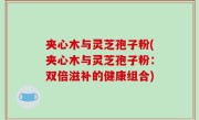 夹心木与灵芝孢子粉(夹心木与灵芝孢子粉：双倍滋补的健康组合)