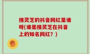 搜灵芝的抖音网红是谁呀(谁是搜灵芝在抖音上的知名网红？)