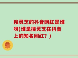 搜灵芝的抖音网红是谁呀(谁是搜灵芝在抖音上的知名网红？)