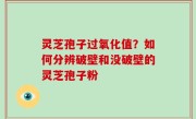 灵芝孢子过氧化值？如何分辨破壁和没破壁的灵芝孢子粉
