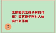 无限能灵芝孢子粉的作用？灵芝孢子粉对人体有什么作用