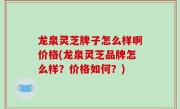 龙泉灵芝牌子怎么样啊价格(龙泉灵芝品牌怎么样？价格如何？)