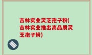 吉林实业灵芝孢子粉(吉林实业推出高品质灵芝孢子粉)