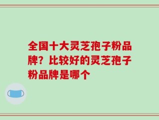 全国十大灵芝孢子粉品牌？比较好的灵芝孢子粉品牌是哪个