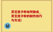 灵芝孢子粉如何做成_灵芝孢子粉的制作技巧与方法)