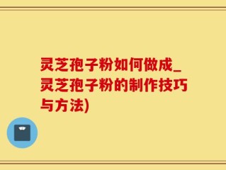 灵芝孢子粉如何做成_灵芝孢子粉的制作技巧与方法)