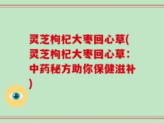 灵芝枸杞大枣回心草(灵芝枸杞大枣回心草：中药秘方助你保健滋补)