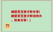 破壁灵芝孢子粉分享(破壁灵芝孢子粉功效大，快来分享！)