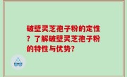 破壁灵芝孢子粉的定性？了解破壁灵芝孢子粉的特性与优势？