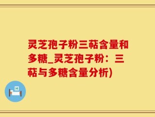 灵芝孢子粉三萜含量和多糖_灵芝孢子粉：三萜与多糖含量分析)