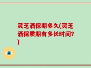 灵芝酒保期多久(灵芝酒保质期有多长时间？)