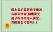 网上卖的灵芝孢子粉怎么那么便宜(网售灵芝孢子粉价格惊人便宜，真的安全可靠吗？)