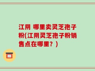 江阴 哪里卖灵芝孢子粉(江阴灵芝孢子粉销售点在哪里？)