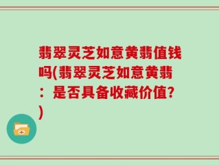 翡翠灵芝如意黄翡值钱吗(翡翠灵芝如意黄翡：是否具备收藏价值？)