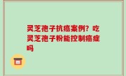 灵芝孢子抗癌案例？吃灵芝孢子粉能控制癌症吗