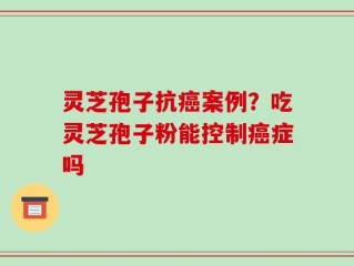 灵芝孢子抗癌案例？吃灵芝孢子粉能控制癌症吗