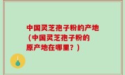 中国灵芝孢子粉的产地 (中国灵芝孢子粉的原产地在哪里？)