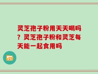 灵芝孢子粉用天天喝吗？灵芝孢子粉和灵芝每天能一起食用吗