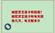 破壁灵芝孢子粉胶囊？破壁灵芝孢子粉每天服用几次，每次服多少