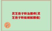 灵芝孢子粉治腰疼(灵芝孢子粉能缓解腰痛)