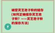 破壁灵芝孢子粉的储存(如何正确储存灵芝孢子粉？——灵芝孢子粉的保存方法)
