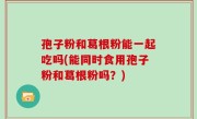 孢子粉和葛根粉能一起吃吗(能同时食用孢子粉和葛根粉吗？)