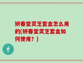 妍春堂灵芝套盒怎么用的(妍春堂灵芝套盒如何使用？)