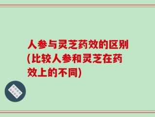 人参与灵芝药效的区别(比较人参和灵芝在药效上的不同)