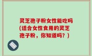 灵芝孢子粉女性能吃吗(适合女性食用的灵芝孢子粉，你知道吗？)
